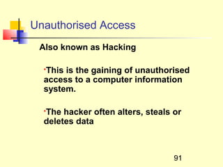 Unauthorised Access
 Also known as Hacking

  This is the gaining of unauthorised
  

  access to a computer information
  system.

  The hacker often alters, steals or
  

  deletes data



                                  91
 