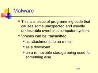 Malware
    This is a piece of programming code that
     causes some unexpected and usually
     undesirable event in a computer system.
    Viruses can be transmitted
       as attachments to an e-mail

      
        as a download
       on a removable storage being used for

        something else.


                                    92
 