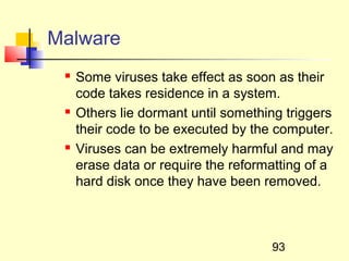 Malware
    Some viruses take effect as soon as their
     code takes residence in a system.
    Others lie dormant until something triggers
     their code to be executed by the computer.
    Viruses can be extremely harmful and may
     erase data or require the reformatting of a
     hard disk once they have been removed.



                                     93
 
