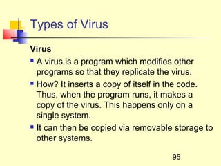 Types of Virus
Virus
 A virus is a program which modifies other

  programs so that they replicate the virus.
 How? It inserts a copy of itself in the code.

  Thus, when the program runs, it makes a
  copy of the virus. This happens only on a
  single system.
 It can then be copied via removable storage to

  other systems.

                                     95
 