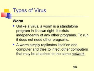 Types of Virus
Worm
 Unlike a virus, a worm is a standalone

  program in its own right. It exists
  independently of any other programs. To run,
  it does not need other programs.
 A worm simply replicates itself on one

  computer and tries to infect other computers
  that may be attached to the same network.


                                    96
 