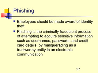 Phishing
   Employees should be made aware of identity
    theft
   Phishing is the criminally fraudulent process
    of attempting to acquire sensitive information
    such as usernames, passwords and credit
    card details, by masquerading as a
    trustworthy entity in an electronic
    communication


                                        97
 