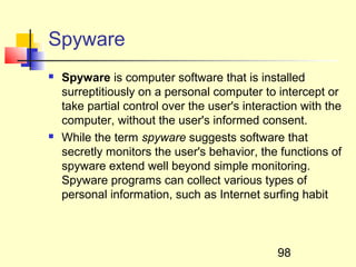Spyware
   Spyware is computer software that is installed
    surreptitiously on a personal computer to intercept or
    take partial control over the user's interaction with the
    computer, without the user's informed consent.
   While the term spyware suggests software that
    secretly monitors the user's behavior, the functions of
    spyware extend well beyond simple monitoring.
    Spyware programs can collect various types of
    personal information, such as Internet surfing habit



                                                98
 