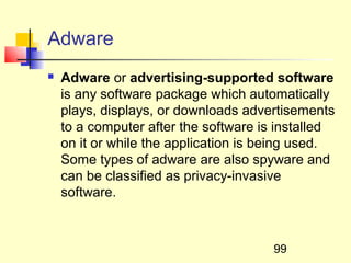 Adware
   Adware or advertising-supported software
    is any software package which automatically
    plays, displays, or downloads advertisements
    to a computer after the software is installed
    on it or while the application is being used.
    Some types of adware are also spyware and
    can be classified as privacy-invasive
    software.



                                      99
 