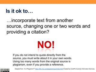 Is it ok to…
…incorporate text from another
source, changing one or two words and
providing a citation?
If you do not intend to quote directly from the
source, you must write about it in your own words.
Using too many words from the original source is
plagiarism, even if you provide a reference.
Adapted from: “Is it Plagiarism?” https://ilrb.cf.ac.uk/plagiarism/quiz/index.html Created by Cardiff University Information Services.
 