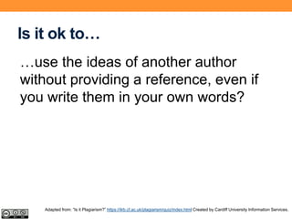 Is it ok to…
…use the ideas of another author
without providing a reference, even if
you write them in your own words?
Adapted from: “Is it Plagiarism?” https://ilrb.cf.ac.uk/plagiarism/quiz/index.html Created by Cardiff University Information Services.
 