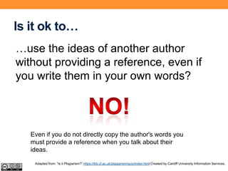 Is it ok to…
…use the ideas of another author
without providing a reference, even if
you write them in your own words?
Even if you do not directly copy the author's words you
must provide a reference when you talk about their
ideas.
Adapted from: “Is it Plagiarism?” https://ilrb.cf.ac.uk/plagiarism/quiz/index.html Created by Cardiff University Information Services.
 