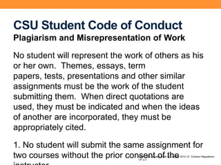 CSU Student Code of Conduct
Plagiarism and Misrepresentation of Work
No student will represent the work of others as his
or her own. Themes, essays, term
papers, tests, presentations and other similar
assignments must be the work of the student
submitting them. When direct quotations are
used, they must be indicated and when the ideas
of another are incorporated, they must be
appropriately cited.
1. No student will submit the same assignment for
two courses without the prior consent of theFrom CSU Student Code of Conduct 2012-13; “Conduct Regulations
I-E” p.2
 
