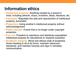 Information ethics
 Intellectual property- Anything created by a person’s
mind, including artwork, music, invention, ideas, literature, etc.
 Copyright- Regulates the sale and reproduction of intellectual
property. Automatic!
 Plagiarism- Using another’s intellectual property without
acknowledgement
 Public domain- A work that is no longer under copyright
protection
 Fair use- Freedom to reproduce and distribute copyrighted
intellectual property for educational or research purposes.
 Academic integrity- Moral and ethical code of academia.
Avoid cheating in all of its forms, maintain classroom
standards, and maintain honesty and rigor in scholarly
communication.
 