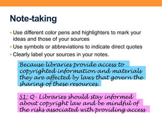 Note-taking
 Use different color pens and highlighters to mark your
ideas and those of your sources
 Use symbols or abbreviations to indicate direct quotes
 Clearly label your sources in your notes.
Because libraries provide access to
copyrighted information and materials
they are affected by laws that govern the
sharing of these resources.
S1: Q- Libraries should stay informed
about copyright law and be mindful of
the risks associated with providing access
 