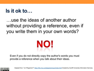 Is it ok to…
…use the ideas of another author
without providing a reference, even if
you write them in your own words?
Even if you do not directly copy the author's words you must
provide a reference when you talk about their ideas.
Adapted from: “Is it Plagiarism?” https://ilrb.cf.ac.uk/plagiarism/quiz/index.html Created by Cardiff University Information Services.
 