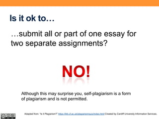Is it ok to…
…submit all or part of one essay for
two separate assignments?
Although this may surprise you, self-plagiarism is a form
of plagiarism and is not permitted.
Adapted from: “Is it Plagiarism?” https://ilrb.cf.ac.uk/plagiarism/quiz/index.html Created by Cardiff University Information Services.
 