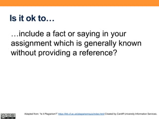 Is it ok to…
…include a fact or saying in your
assignment which is generally known
without providing a reference?
Adapted from: “Is it Plagiarism?” https://ilrb.cf.ac.uk/plagiarism/quiz/index.html Created by Cardiff University Information Services.
 