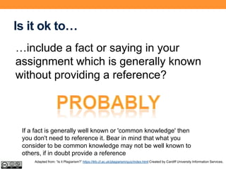 Is it ok to…
…include a fact or saying in your
assignment which is generally known
without providing a reference?
If a fact is generally well known or 'common knowledge' then
you don't need to reference it. Bear in mind that what you
consider to be common knowledge may not be well known to
others, if in doubt provide a reference
Adapted from: “Is it Plagiarism?” https://ilrb.cf.ac.uk/plagiarism/quiz/index.html Created by Cardiff University Information Services.
 