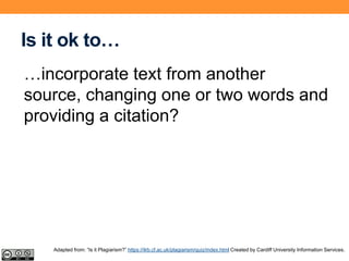 Is it ok to…
…incorporate text from another
source, changing one or two words and
providing a citation?
Adapted from: “Is it Plagiarism?” https://ilrb.cf.ac.uk/plagiarism/quiz/index.html Created by Cardiff University Information Services.
 