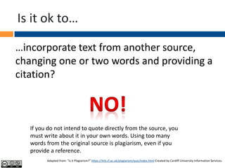 Is it ok to…
…incorporate text from another source,
changing one or two words and providing a
citation?
If you do not intend to quote directly from the source, you
must write about it in your own words. Using too many
words from the original source is plagiarism, even if you
provide a reference.
Adapted from: “Is it Plagiarism?” https://ilrb.cf.ac.uk/plagiarism/quiz/index.html Created by Cardiff University Information Services.
 