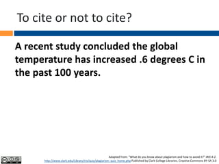 To cite or not to cite?
A recent study concluded the global
temperature has increased .6 degrees C in
the past 100 years.
Adapted from: “What do you know about plagiarism and how to avoid it?” IRIS 4-2.
http://www.clark.edu/Library/iris/quiz/plagiarism_quiz_home.php Published by Clark College Libraries. Creative Commons BY-SA 3.0
 