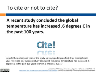 To cite or not to cite?
A recent study concluded the global
temperature has increased .6 degrees C in
the past 100 years.
Adapted from: “What do you know about plagiarism and how to avoid it?” IRIS 4-2.
http://www.clark.edu/Library/iris/quiz/plagiarism_quiz_home.php Published by Clark College Libraries. Creative Commons BY-SA 3.0
Include the author and year of the study so your readers can find it for themselves in
your reference list. “A recent study concluded the global temperature has increased .6
degrees C in the past 100 years (Barton & Watkins, 2007).”
 