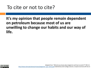 To cite or not to cite?
It's my opinion that people remain dependent
on petroleum because most of us are
unwilling to change our habits and our way of
life.
Adapted from: “What do you know about plagiarism and how to avoid it?” IRIS 4-2.
http://www.clark.edu/Library/iris/quiz/plagiarism_quiz_home.php Published by Clark College Libraries. Creative Commons BY-SA 3.0
 