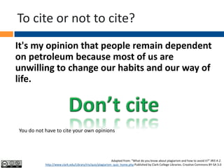 To cite or not to cite?
It's my opinion that people remain dependent
on petroleum because most of us are
unwilling to change our habits and our way of
life.
Adapted from: “What do you know about plagiarism and how to avoid it?” IRIS 4-2.
http://www.clark.edu/Library/iris/quiz/plagiarism_quiz_home.php Published by Clark College Libraries. Creative Commons BY-SA 3.0
You do not have to cite your own opinions
 