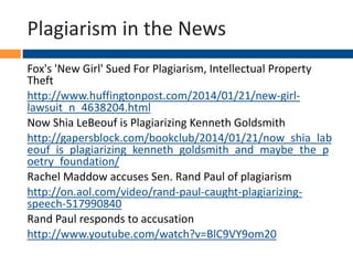 Plagiarism in the News
Fox's 'New Girl' Sued For Plagiarism, Intellectual Property
Theft
http://www.huffingtonpost.com/2014/01/21/new-girl-
lawsuit_n_4638204.html
Now Shia LeBeouf is Plagiarizing Kenneth Goldsmith
http://gapersblock.com/bookclub/2014/01/21/now_shia_lab
eouf_is_plagiarizing_kenneth_goldsmith_and_maybe_the_p
oetry_foundation/
Rachel Maddow accuses Sen. Rand Paul of plagiarism
http://on.aol.com/video/rand-paul-caught-plagiarizing-
speech-517990840
Rand Paul responds to accusation
http://www.youtube.com/watch?v=BlC9VY9om20
 