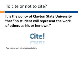 To cite or not to cite?
It is the policy of Clayton State University
that “no student will represent the work
of others as his or her own.”
You must always cite direct quotations.
 