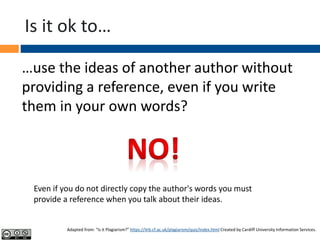 Is it ok to…
…use the ideas of another author without
providing a reference, even if you write
them in your own words?
Even if you do not directly copy the author's words you must
provide a reference when you talk about their ideas.
Adapted from: “Is it Plagiarism?” https://ilrb.cf.ac.uk/plagiarism/quiz/index.html Created by Cardiff University Information Services.
 