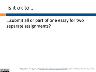 Is it ok to…
…submit all or part of one essay for two
separate assignments?
Adapted from: “Is it Plagiarism?” https://ilrb.cf.ac.uk/plagiarism/quiz/index.html Created by Cardiff University Information Services.
 