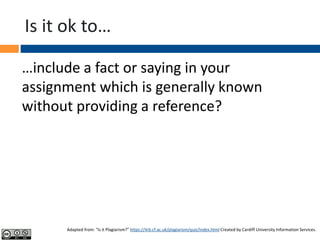 Is it ok to…
…include a fact or saying in your
assignment which is generally known
without providing a reference?
Adapted from: “Is it Plagiarism?” https://ilrb.cf.ac.uk/plagiarism/quiz/index.html Created by Cardiff University Information Services.
 
