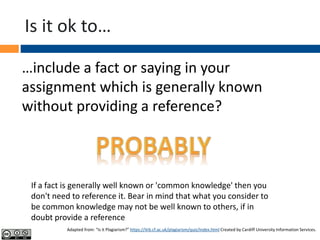 Is it ok to…
…include a fact or saying in your
assignment which is generally known
without providing a reference?
If a fact is generally well known or 'common knowledge' then you
don't need to reference it. Bear in mind that what you consider to
be common knowledge may not be well known to others, if in
doubt provide a reference
Adapted from: “Is it Plagiarism?” https://ilrb.cf.ac.uk/plagiarism/quiz/index.html Created by Cardiff University Information Services.
 