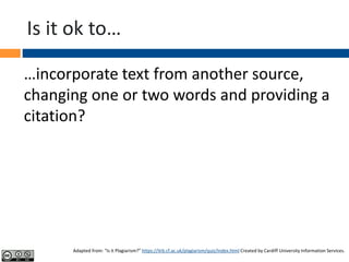 Is it ok to…
…incorporate text from another source,
changing one or two words and providing a
citation?
Adapted from: “Is it Plagiarism?” https://ilrb.cf.ac.uk/plagiarism/quiz/index.html Created by Cardiff University Information Services.
 