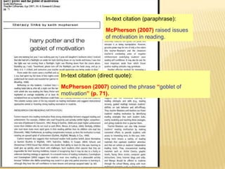 In-text citation (paraphrase):
McPherson (2007) raised issues
of motivation in reading.

In-text citation (direct quote):

McPherson (2007) coined the phrase “goblet of
motivation” (p. 71).

 