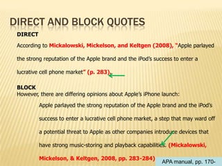 DIRECT AND BLOCK QUOTES
DIRECT
According to Mickalowski, Mickelson, and Keltgen (2008), “Apple parlayed
the strong reputation of the Apple brand and the iPod’s success to enter a
lucrative cell phone market” (p. 283).
BLOCK
However, there are differing opinions about Apple’s iPhone launch:

Apple parlayed the strong reputation of the Apple brand and the iPod’s
success to enter a lucrative cell phone market, a step that may ward off
a potential threat to Apple as other companies introduce devices that
have strong music-storing and playback capabilities. (Mickalowski,
Mickelson, & Keltgen, 2008, pp. 283-284)

APA manual, pp. 170-

 