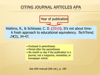 CITING JOURNAL ARTICLES APA
Year of publication
Watkins, R., & Schlosser, C. D. (2010). It’s not about time:
A fresh approach to educational equivalency. TechTrend,
24(3), 34-47.
• Enclosed in parentheses
• Period after the parentheses
• No month or day if the publication is a
journal, not a magazine, newsletter, or
newspaper article.

See APA manual (6th ed.), p. 185

 