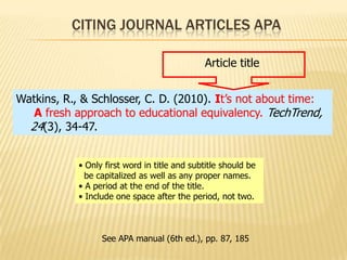 CITING JOURNAL ARTICLES APA
Article title
Watkins, R., & Schlosser, C. D. (2010). It’s not about time:
A fresh approach to educational equivalency. TechTrend,
24(3), 34-47.
• Only first word in title and subtitle should be
be capitalized as well as any proper names.
• A period at the end of the title.
• Include one space after the period, not two.

See APA manual (6th ed.), pp. 87, 185

 