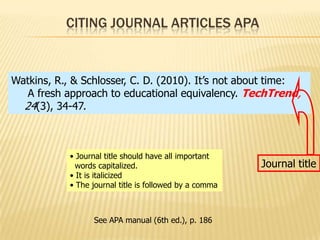 CITING JOURNAL ARTICLES APA

Watkins, R., & Schlosser, C. D. (2010). It’s not about time:
A fresh approach to educational equivalency. TechTrend,
24(3), 34-47.

• Journal title should have all important
words capitalized.
• It is italicized
• The journal title is followed by a comma

See APA manual (6th ed.), p. 186

Journal title

 