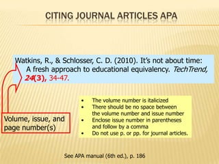 CITING JOURNAL ARTICLES APA

Watkins, R., & Schlosser, C. D. (2010). It’s not about time:
A fresh approach to educational equivalency. TechTrend,
24(3), 34-47.
•
•

Volume, issue, and
page number(s)

•
•

The volume number is italicized
There should be no space between
the volume number and issue number
Enclose issue number in parentheses
and follow by a comma
Do not use p. or pp. for journal articles.

See APA manual (6th ed.), p. 186

 