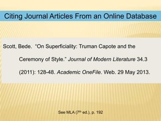 Citing Journal Articles From an Online Database

Scott, Bede. “On Superficiality: Truman Capote and the
Ceremony of Style.” Journal of Modern Literature 34.3

(2011): 128-48. Academic OneFile. Web. 29 May 2013.

See MLA (7th ed.), p. 192

 