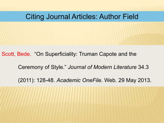 Citing Journal Articles: Author Field

Scott, Bede. “On Superficiality: Truman Capote and the
Ceremony of Style.” Journal of Modern Literature 34.3
(2011): 128-48. Academic OneFile. Web. 29 May 2013.

 