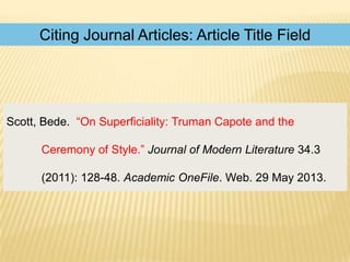 Citing Journal Articles: Article Title Field

Scott, Bede. “On Superficiality: Truman Capote and the
Ceremony of Style.” Journal of Modern Literature 34.3
(2011): 128-48. Academic OneFile. Web. 29 May 2013.

 