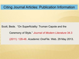 Citing Journal Articles: Publication Information

Scott, Bede. “On Superficiality: Truman Capote and the
Ceremony of Style.” Journal of Modern Literature 34.3
(2011): 128-48. Academic OneFile. Web. 29 May 2013.

 