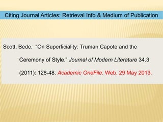 Citing Journal Articles: Retrieval Info & Medium of Publication

Scott, Bede. “On Superficiality: Truman Capote and the
Ceremony of Style.” Journal of Modern Literature 34.3

(2011): 128-48. Academic OneFile. Web. 29 May 2013.

 