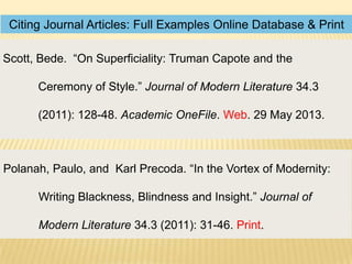 Citing Journal Articles: Full Examples Online Database & Print
Scott, Bede. “On Superficiality: Truman Capote and the
Ceremony of Style.” Journal of Modern Literature 34.3
(2011): 128-48. Academic OneFile. Web. 29 May 2013.

Polanah, Paulo, and Karl Precoda. “In the Vortex of Modernity:
Writing Blackness, Blindness and Insight.” Journal of
Modern Literature 34.3 (2011): 31-46. Print.

 