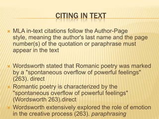 CITING IN TEXT


MLA in-text citations follow the Author-Page
style, meaning the author's last name and the page
number(s) of the quotation or paraphrase must
appear in the text



Wordsworth stated that Romanic poetry was marked
by a "spontaneous overflow of powerful feelings"
(263). direct
Romantic poetry is characterized by the
"spontaneous overflow of powerful feelings"
(Wordsworth 263).direct
Wordsworth extensively explored the role of emotion
in the creative process (263). paraphrasing





 