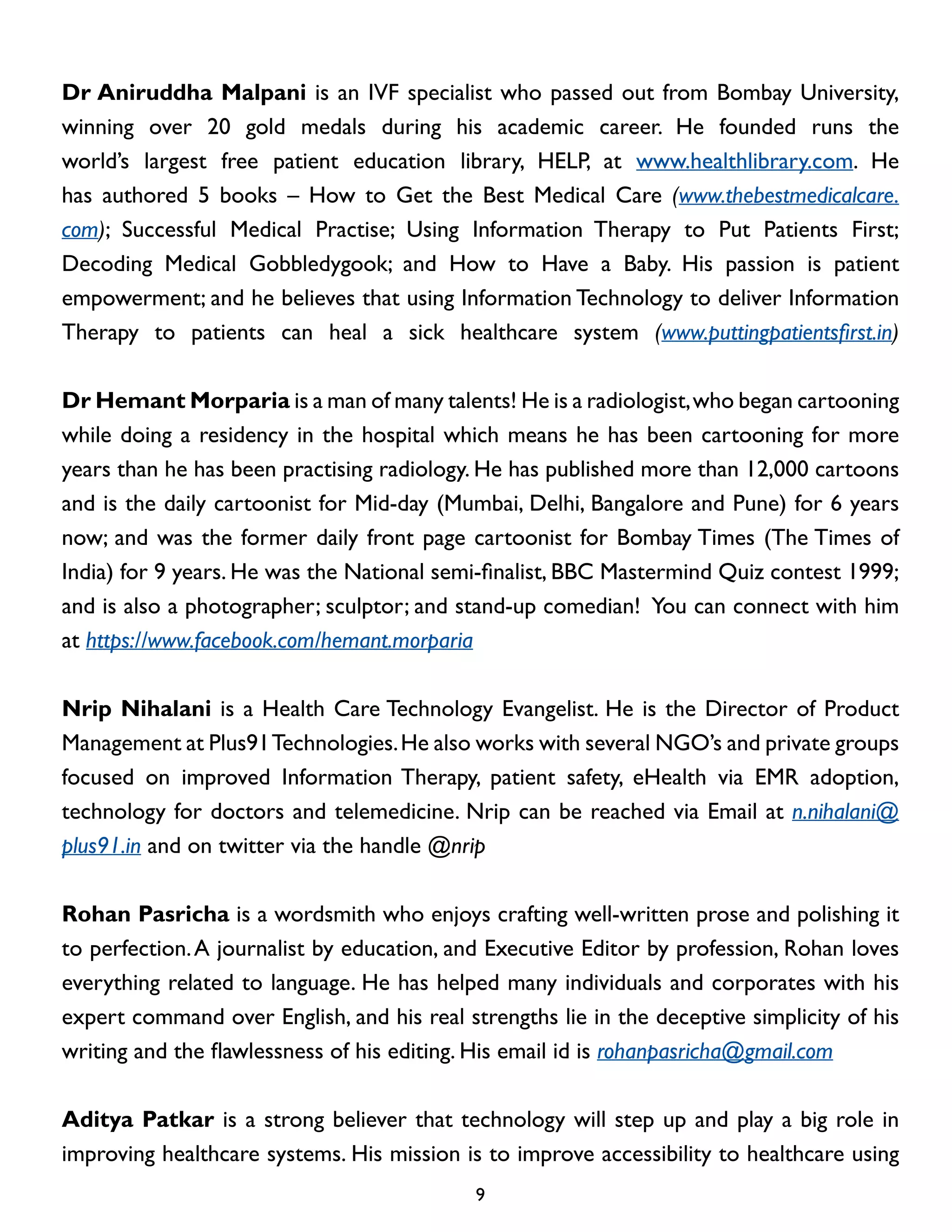 Dr Aniruddha Malpani is an IVF specialist who passed out from Bombay University,
winning over 20 gold medals during his academic career. He founded runs the
world’s largest free patient education library, HELP, at www.healthlibrary.com. He
has authored 5 books – How to Get the Best Medical Care (www.thebestmedicalcare.
com); Successful Medical Practise; Using Information Therapy to Put Patients First;
Decoding Medical Gobbledygook; and How to Have a Baby. His passion is patient
empowerment; and he believes that using Information Technology to deliver Information
Therapy to patients can heal a sick healthcare system (www.puttingpatientsfirst.in)
Dr Hemant Morparia is a man of many talents! He is a radiologist, who began cartooning
while doing a residency in the hospital which means he has been cartooning for more
years than he has been practising radiology. He has published more than 12,000 cartoons
and is the daily cartoonist for Mid-day (Mumbai, Delhi, Bangalore and Pune) for 6 years
now; and was the former daily front page cartoonist for Bombay Times (The Times of
India) for 9 years. He was the National semi-finalist, BBC Mastermind Quiz contest 1999;
and is also a photographer; sculptor; and stand-up comedian! You can connect with him
at https://www.facebook.com/hemant.morparia
Nrip Nihalani is a Health Care Technology Evangelist. He is the Director of Product
Management at Plus91 Technologies. He also works with several NGO’s and private groups
focused on improved Information Therapy, patient safety, eHealth via EMR adoption,
technology for doctors and telemedicine. Nrip can be reached via Email at n.nihalani@
plus91.in and on twitter via the handle @nrip
Rohan Pasricha is a wordsmith who enjoys crafting well-written prose and polishing it
to perfection. A journalist by education, and Executive Editor by profession, Rohan loves
everything related to language. He has helped many individuals and corporates with his
expert command over English, and his real strengths lie in the deceptive simplicity of his
writing and the flawlessness of his editing. His email id is rohanpasricha@gmail.com
Aditya Patkar is a strong believer that technology will step up and play a big role in
improving healthcare systems. His mission is to improve accessibility to healthcare using
9

 