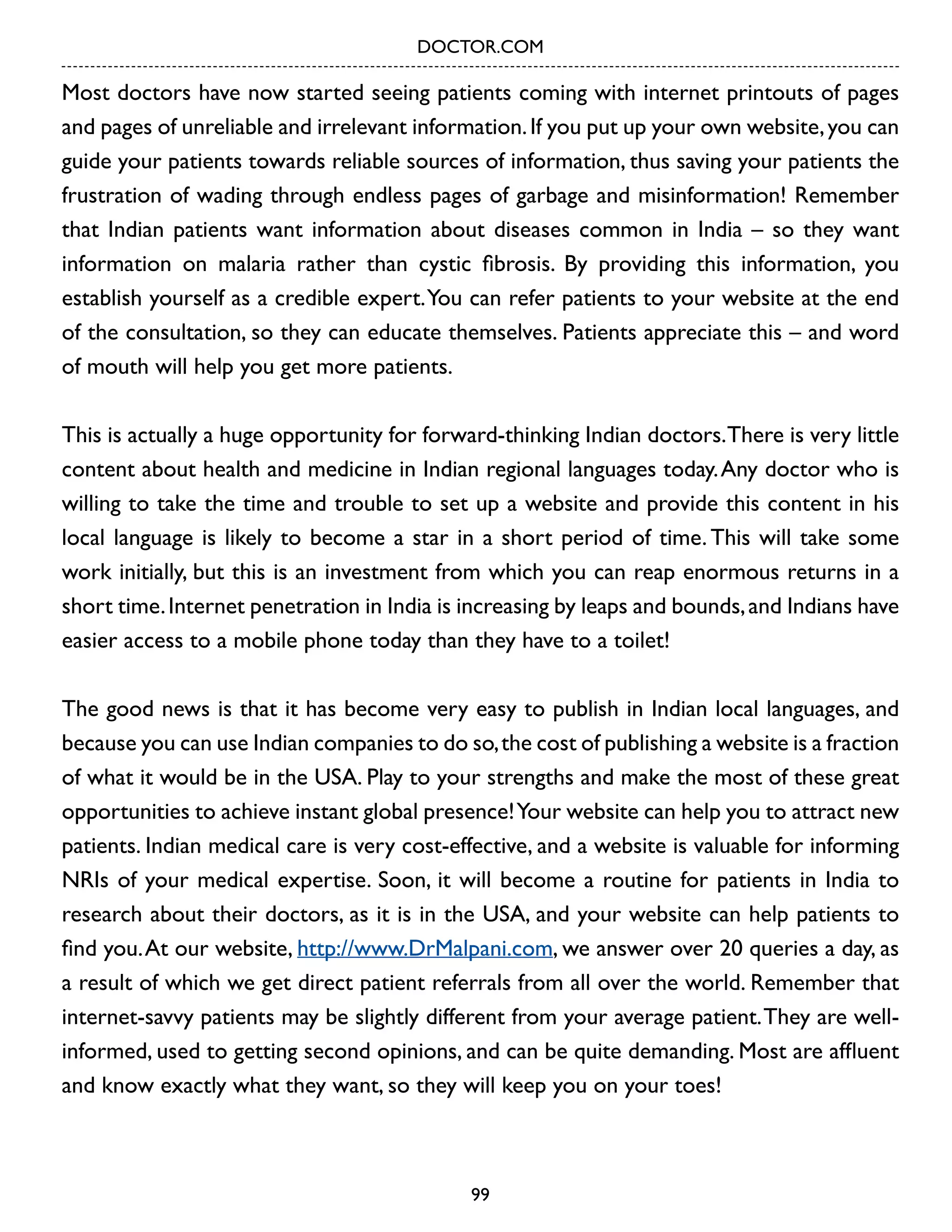 DOCTOR.COM

Most doctors have now started seeing patients coming with internet printouts of pages
and pages of unreliable and irrelevant information. If you put up your own website, you can
guide your patients towards reliable sources of information, thus saving your patients the
frustration of wading through endless pages of garbage and misinformation! Remember
that Indian patients want information about diseases common in India – so they want
information on malaria rather than cystic fibrosis. By providing this information, you
establish yourself as a credible expert. You can refer patients to your website at the end
of the consultation, so they can educate themselves. Patients appreciate this – and word
of mouth will help you get more patients.
This is actually a huge opportunity for forward-thinking Indian doctors.There is very little
content about health and medicine in Indian regional languages today. Any doctor who is
willing to take the time and trouble to set up a website and provide this content in his
local language is likely to become a star in a short period of time. This will take some
work initially, but this is an investment from which you can reap enormous returns in a
short time. Internet penetration in India is increasing by leaps and bounds, and Indians have
easier access to a mobile phone today than they have to a toilet!
The good news is that it has become very easy to publish in Indian local languages, and
because you can use Indian companies to do so, the cost of publishing a website is a fraction
of what it would be in the USA. Play to your strengths and make the most of these great
opportunities to achieve instant global presence! Your website can help you to attract new
patients. Indian medical care is very cost-effective, and a website is valuable for informing
NRIs of your medical expertise. Soon, it will become a routine for patients in India to
research about their doctors, as it is in the USA, and your website can help patients to
find you. At our website, http://www.DrMalpani.com, we answer over 20 queries a day, as
a result of which we get direct patient referrals from all over the world. Remember that
internet-savvy patients may be slightly different from your average patient. They are wellinformed, used to getting second opinions, and can be quite demanding. Most are affluent
and know exactly what they want, so they will keep you on your toes!

99

 