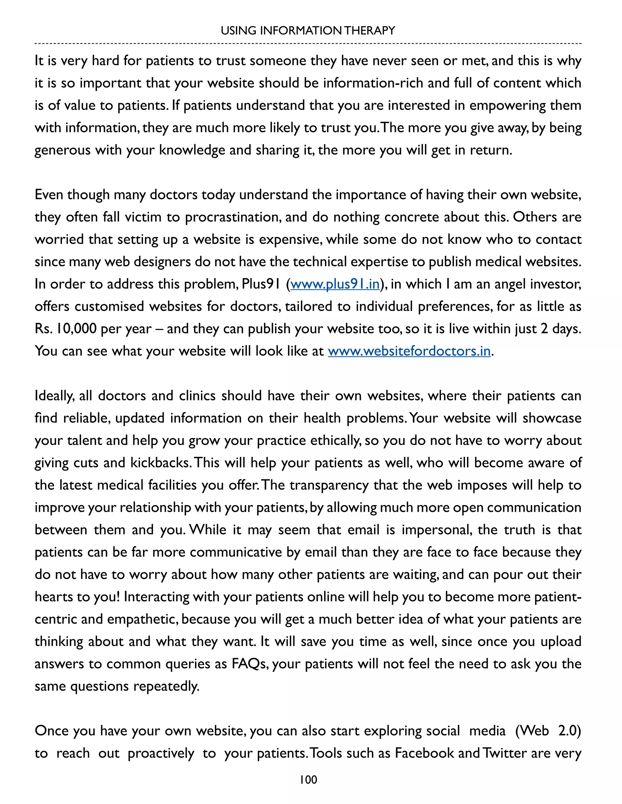 USING INFORMATION THERAPY

It is very hard for patients to trust someone they have never seen or met, and this is why
it is so important that your website should be information-rich and full of content which
is of value to patients. If patients understand that you are interested in empowering them
with information, they are much more likely to trust you.The more you give away, by being
generous with your knowledge and sharing it, the more you will get in return.
Even though many doctors today understand the importance of having their own website,
they often fall victim to procrastination, and do nothing concrete about this. Others are
worried that setting up a website is expensive, while some do not know who to contact
since many web designers do not have the technical expertise to publish medical websites.
In order to address this problem, Plus91 (www.plus91.in), in which I am an angel investor,
offers customised websites for doctors, tailored to individual preferences, for as little as
Rs. 10,000 per year – and they can publish your website too, so it is live within just 2 days.
You can see what your website will look like at www.websitefordoctors.in.
Ideally, all doctors and clinics should have their own websites, where their patients can
find reliable, updated information on their health problems. Your website will showcase
your talent and help you grow your practice ethically, so you do not have to worry about
giving cuts and kickbacks. This will help your patients as well, who will become aware of
the latest medical facilities you offer. The transparency that the web imposes will help to
improve your relationship with your patients, by allowing much more open communication
between them and you. While it may seem that email is impersonal, the truth is that
patients can be far more communicative by email than they are face to face because they
do not have to worry about how many other patients are waiting, and can pour out their
hearts to you! Interacting with your patients online will help you to become more patientcentric and empathetic, because you will get a much better idea of what your patients are
thinking about and what they want. It will save you time as well, since once you upload
answers to common queries as FAQs, your patients will not feel the need to ask you the
same questions repeatedly.
Once you have your own website, you can also start exploring social media (Web 2.0)
to reach out proactively to your patients. Tools such as Facebook and Twitter are very
100

 