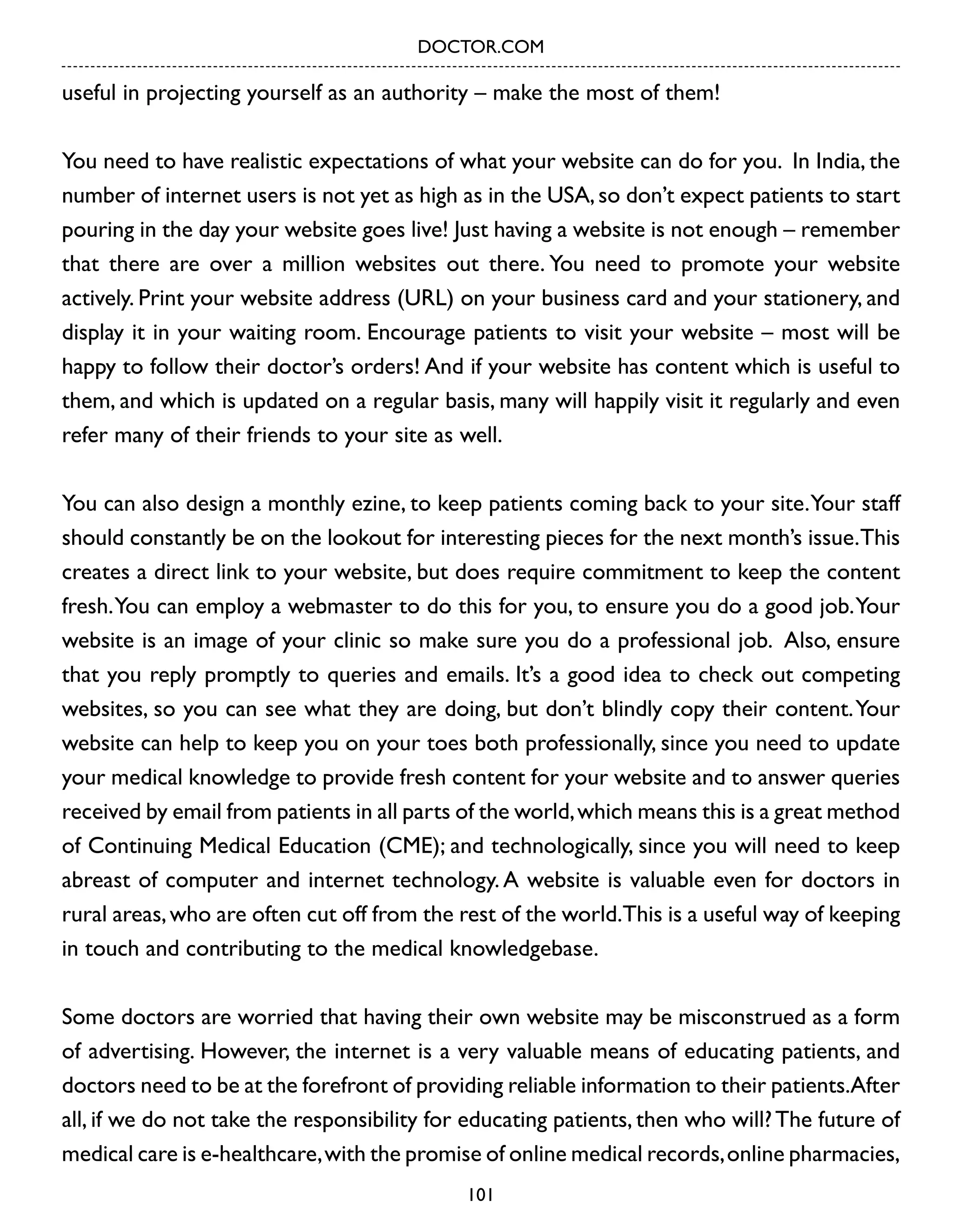 DOCTOR.COM

useful in projecting yourself as an authority – make the most of them!
You need to have realistic expectations of what your website can do for you. In India, the
number of internet users is not yet as high as in the USA, so don’t expect patients to start
pouring in the day your website goes live! Just having a website is not enough – remember
that there are over a million websites out there. You need to promote your website
actively. Print your website address (URL) on your business card and your stationery, and
display it in your waiting room. Encourage patients to visit your website – most will be
happy to follow their doctor’s orders! And if your website has content which is useful to
them, and which is updated on a regular basis, many will happily visit it regularly and even
refer many of their friends to your site as well.
You can also design a monthly ezine, to keep patients coming back to your site. Your staff
should constantly be on the lookout for interesting pieces for the next month’s issue.This
creates a direct link to your website, but does require commitment to keep the content
fresh. You can employ a webmaster to do this for you, to ensure you do a good job. Your
website is an image of your clinic so make sure you do a professional job. Also, ensure
that you reply promptly to queries and emails. It’s a good idea to check out competing
websites, so you can see what they are doing, but don’t blindly copy their content. Your
website can help to keep you on your toes both professionally, since you need to update
your medical knowledge to provide fresh content for your website and to answer queries
received by email from patients in all parts of the world, which means this is a great method
of Continuing Medical Education (CME); and technologically, since you will need to keep
abreast of computer and internet technology. A website is valuable even for doctors in
rural areas, who are often cut off from the rest of the world.This is a useful way of keeping
in touch and contributing to the medical knowledgebase.
Some doctors are worried that having their own website may be misconstrued as a form
of advertising. However, the internet is a very valuable means of educating patients, and
doctors need to be at the forefront of providing reliable information to their patients.After
all, if we do not take the responsibility for educating patients, then who will? The future of
medical care is e-healthcare, with the promise of online medical records, online pharmacies,
101

 