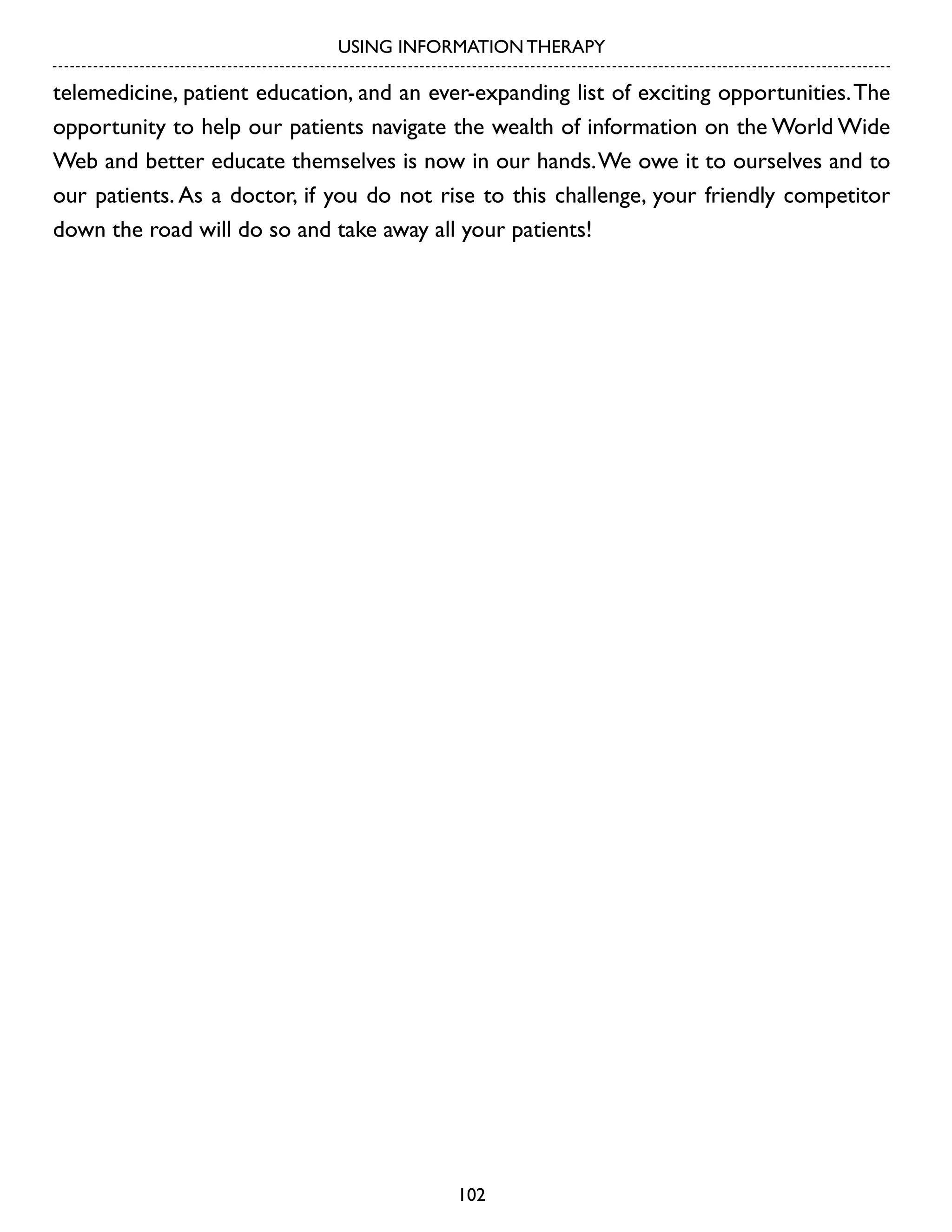USING INFORMATION THERAPY

telemedicine, patient education, and an ever-expanding list of exciting opportunities. The
opportunity to help our patients navigate the wealth of information on the World Wide
Web and better educate themselves is now in our hands. We owe it to ourselves and to
our patients. As a doctor, if you do not rise to this challenge, your friendly competitor
down the road will do so and take away all your patients!

102

 