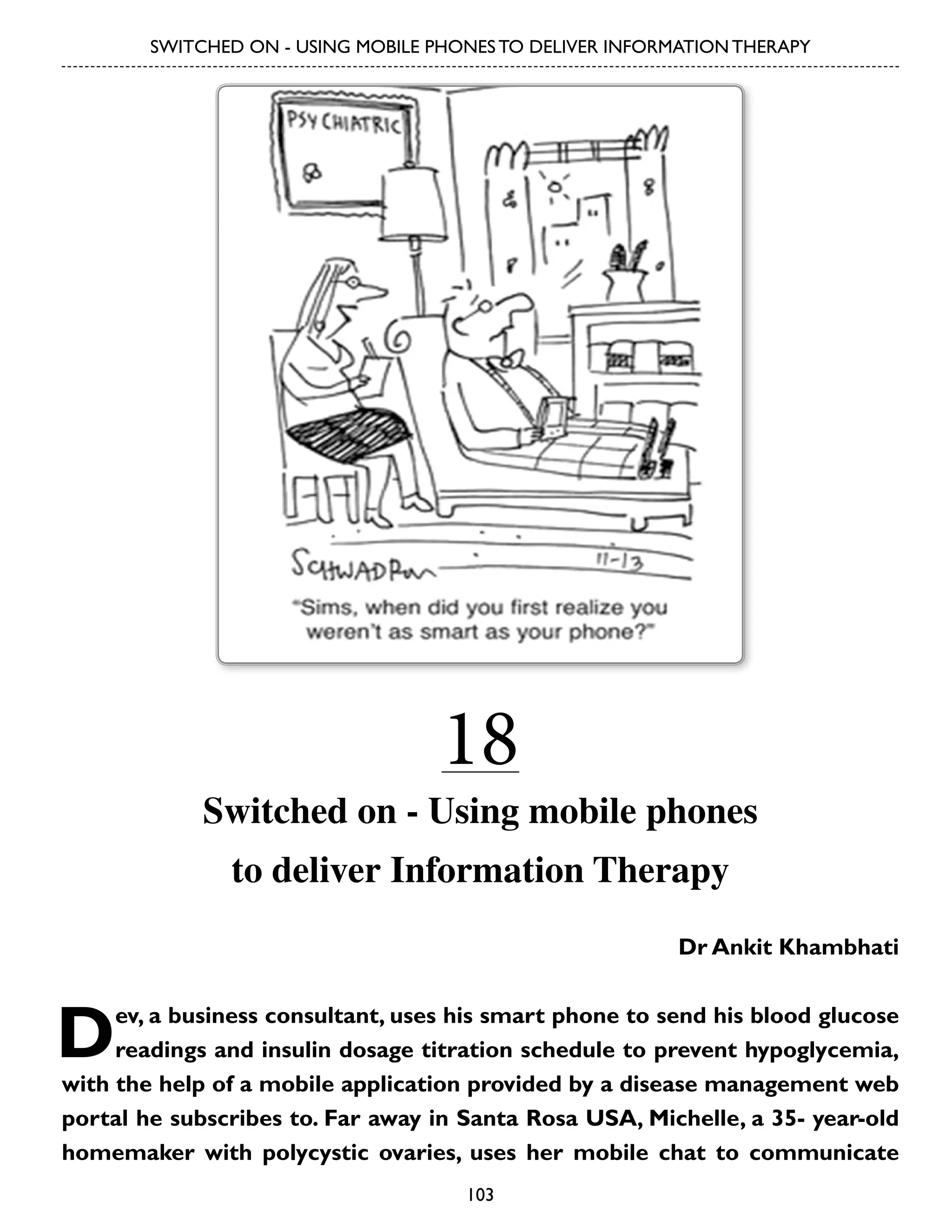 SWITCHED ON - USING MOBILE PHONES TO DELIVER INFORMATION THERAPY

18

Switched on - Using mobile phones
to deliver Information Therapy
Dr Ankit Khambhati

D

ev, a business consultant, uses his smart phone to send his blood glucose
readings and insulin dosage titration schedule to prevent hypoglycemia,
with the help of a mobile application provided by a disease management web
portal he subscribes to. Far away in Santa Rosa USA, Michelle, a 35- year-old
homemaker with polycystic ovaries, uses her mobile chat to communicate
103

 